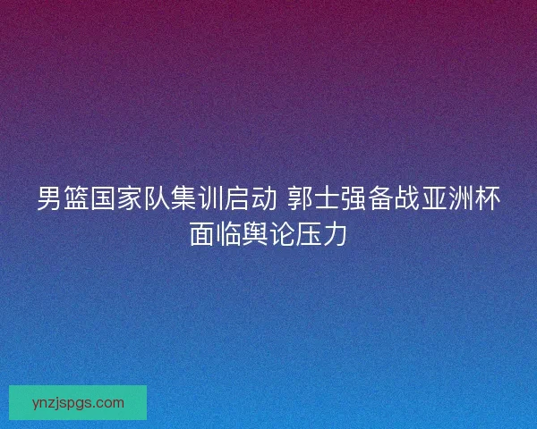 男篮国家队集训启动 郭士强备战亚洲杯面临舆论压力