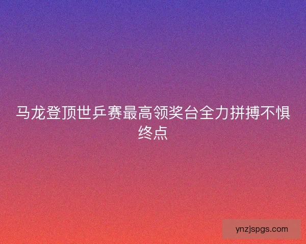 马龙登顶世乒赛最高领奖台全力拼搏不惧终点