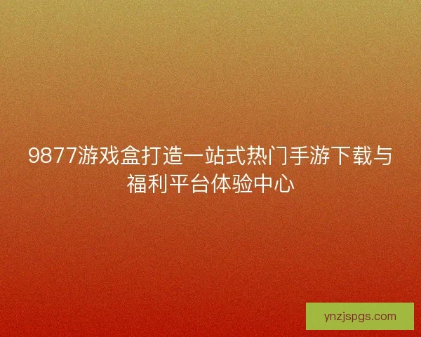 9877游戏盒打造一站式热门手游下载与福利平台体验中心