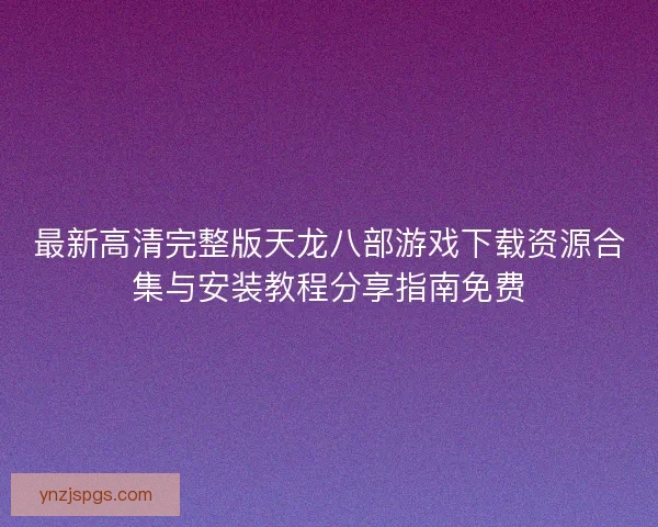 最新高清完整版天龙八部游戏下载资源合集与安装教程分享指南免费