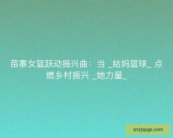 苗寨女篮跃动振兴曲：当 _姑妈篮球_ 点燃乡村振兴 _她力量_